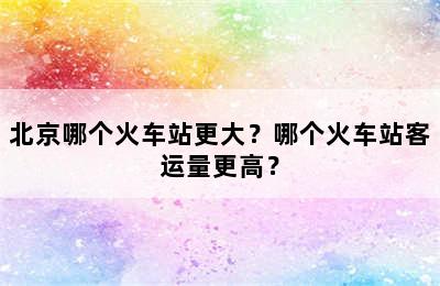 北京哪个火车站更大？哪个火车站客运量更高？