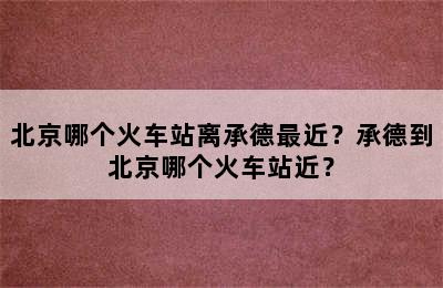 北京哪个火车站离承德最近？承德到北京哪个火车站近？