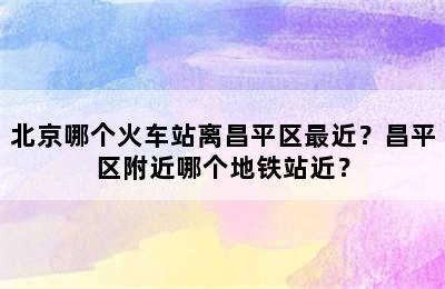 北京哪个火车站离昌平区最近？昌平区附近哪个地铁站近？