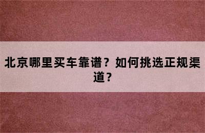 北京哪里买车靠谱？如何挑选正规渠道？