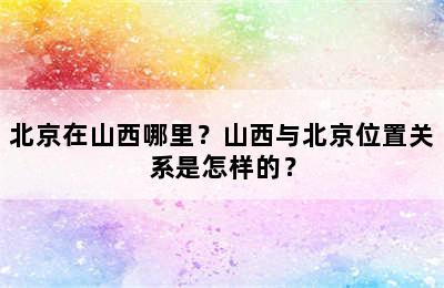 北京在山西哪里？山西与北京位置关系是怎样的？