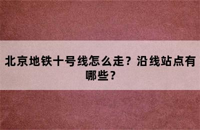 北京地铁十号线怎么走？沿线站点有哪些？