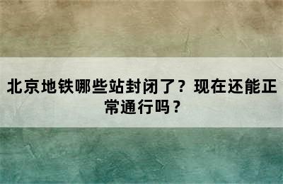 北京地铁哪些站封闭了？现在还能正常通行吗？