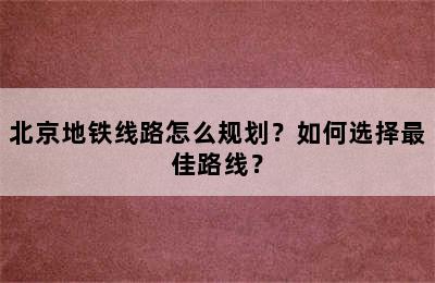 北京地铁线路怎么规划？如何选择最佳路线？