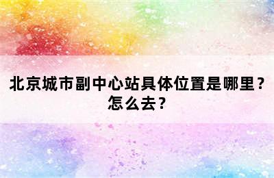 北京城市副中心站具体位置是哪里？怎么去？