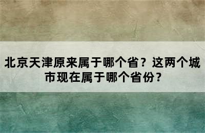 北京天津原来属于哪个省？这两个城市现在属于哪个省份？