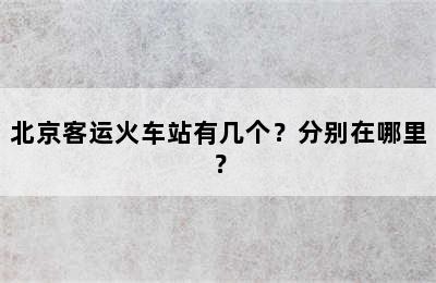 北京客运火车站有几个？分别在哪里？