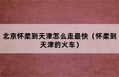 北京怀柔到天津怎么走最快（怀柔到天津的火车）