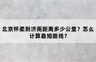 北京怀柔到济南距离多少公里？怎么计算最短路线？