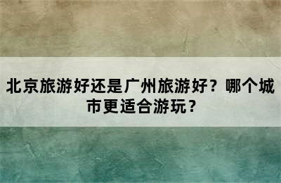 北京旅游好还是广州旅游好？哪个城市更适合游玩？