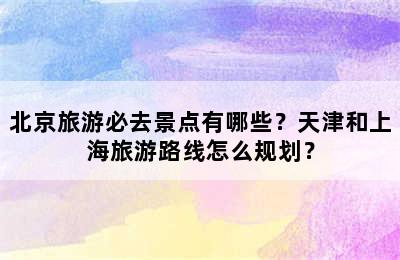 北京旅游必去景点有哪些？天津和上海旅游路线怎么规划？