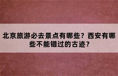 北京旅游必去景点有哪些？西安有哪些不能错过的古迹？