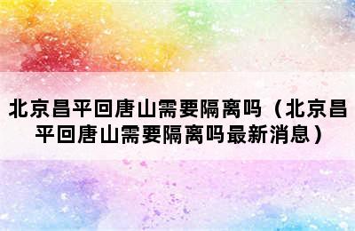 北京昌平回唐山需要隔离吗（北京昌平回唐山需要隔离吗最新消息）