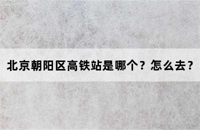 北京朝阳区高铁站是哪个？怎么去？