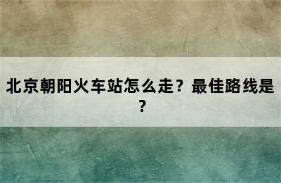 北京朝阳火车站怎么走？最佳路线是？