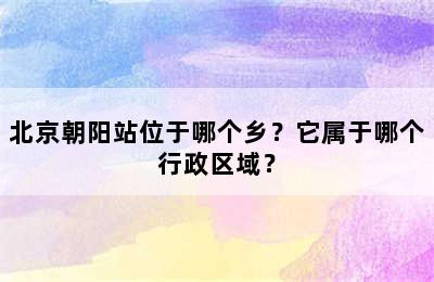 北京朝阳站位于哪个乡？它属于哪个行政区域？