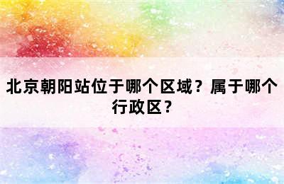 北京朝阳站位于哪个区域？属于哪个行政区？