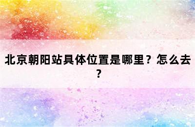 北京朝阳站具体位置是哪里？怎么去？