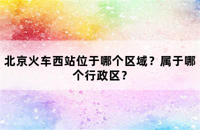 北京火车西站位于哪个区域？属于哪个行政区？