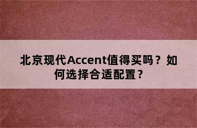 北京现代Accent值得买吗？如何选择合适配置？