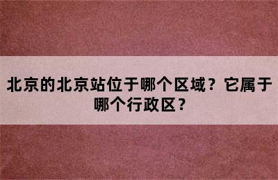 北京的北京站位于哪个区域？它属于哪个行政区？