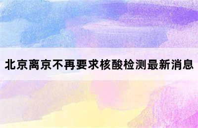 北京离京不再要求核酸检测最新消息