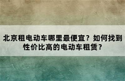 北京租电动车哪里最便宜？如何找到性价比高的电动车租赁？