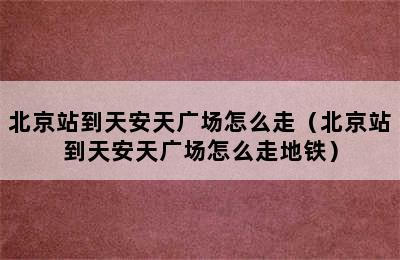 北京站到天安天广场怎么走（北京站到天安天广场怎么走地铁）