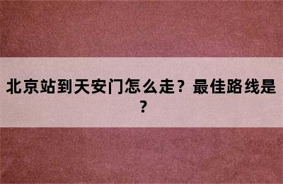 北京站到天安门怎么走？最佳路线是？