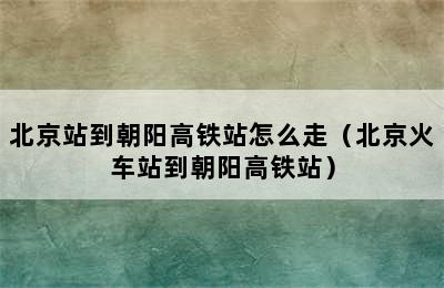 北京站到朝阳高铁站怎么走（北京火车站到朝阳高铁站）