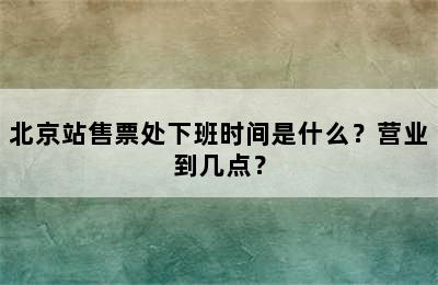 北京站售票处下班时间是什么？营业到几点？