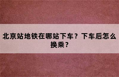 北京站地铁在哪站下车？下车后怎么换乘？