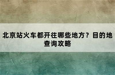 北京站火车都开往哪些地方？目的地查询攻略