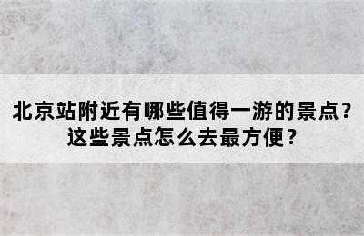 北京站附近有哪些值得一游的景点？这些景点怎么去最方便？