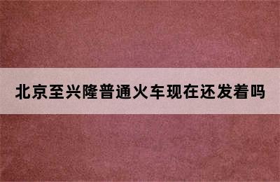 北京至兴隆普通火车现在还发着吗