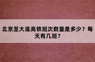 北京至大连高铁班次数量是多少？每天有几班？