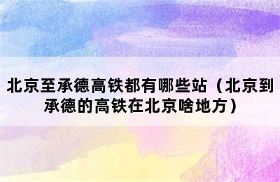 北京至承德高铁都有哪些站（北京到承德的高铁在北京啥地方）