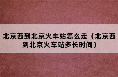 北京西到北京火车站怎么走（北京西到北京火车站多长时间）