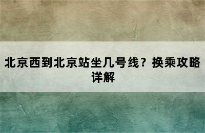 北京西到北京站坐几号线？换乘攻略详解