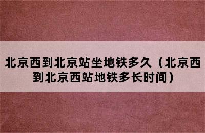 北京西到北京站坐地铁多久（北京西到北京西站地铁多长时间）