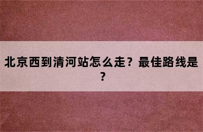 北京西到清河站怎么走？最佳路线是？