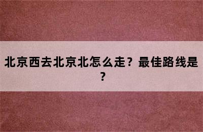 北京西去北京北怎么走？最佳路线是？