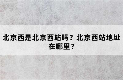 北京西是北京西站吗？北京西站地址在哪里？