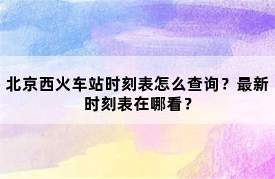 北京西火车站时刻表怎么查询？最新时刻表在哪看？