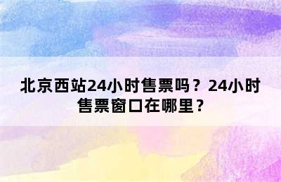 北京西站24小时售票吗？24小时售票窗口在哪里？