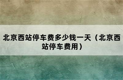 北京西站停车费多少钱一天（北京西站停车费用）