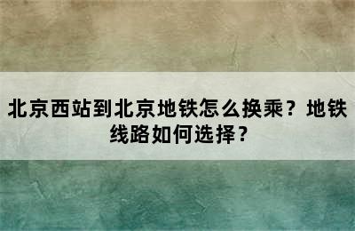 北京西站到北京地铁怎么换乘？地铁线路如何选择？