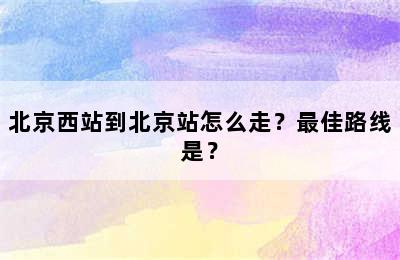 北京西站到北京站怎么走？最佳路线是？