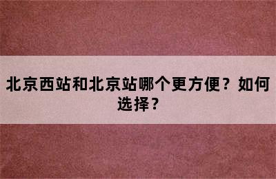 北京西站和北京站哪个更方便？如何选择？