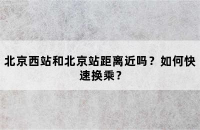 北京西站和北京站距离近吗？如何快速换乘？